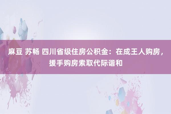 麻豆 苏畅 四川省级住房公积金：在成王人购房，援手购房索取代际谐和