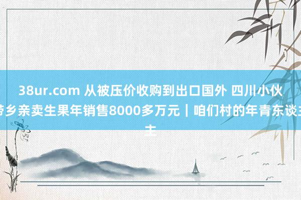 38ur.com 从被压价收购到出口国外 四川小伙带乡亲卖生果年销售8000多万元｜咱们村的年青东谈主