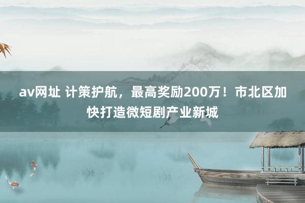 av网址 计策护航，最高奖励200万！市北区加快打造微短剧产业新城