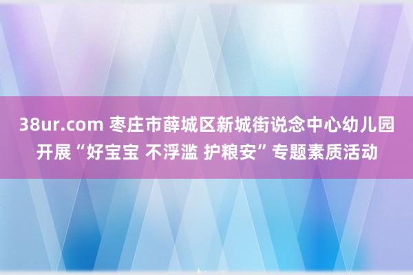 38ur.com 枣庄市薛城区新城街说念中心幼儿园开展“好宝宝 不浮滥 护粮安”专题素质活动