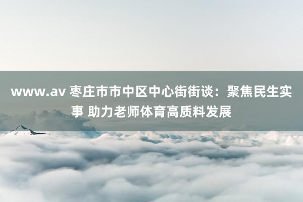 www.av 枣庄市市中区中心街街谈：聚焦民生实事 助力老师体育高质料发展