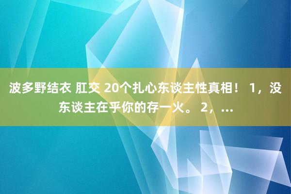 波多野结衣 肛交 20个扎心东谈主性真相！ 1，没东谈主在乎你的存一火。 2，...