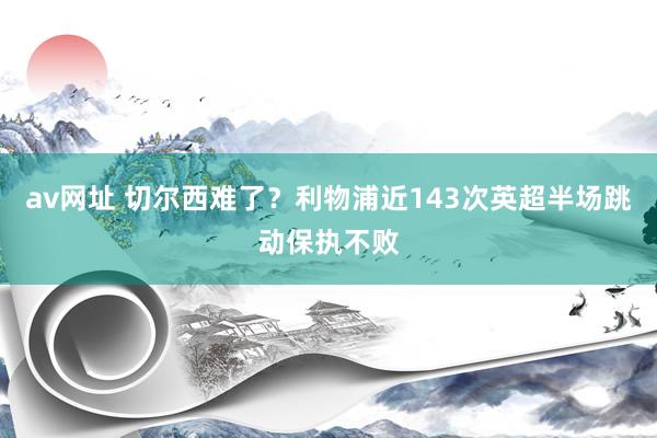 av网址 切尔西难了？利物浦近143次英超半场跳动保执不败