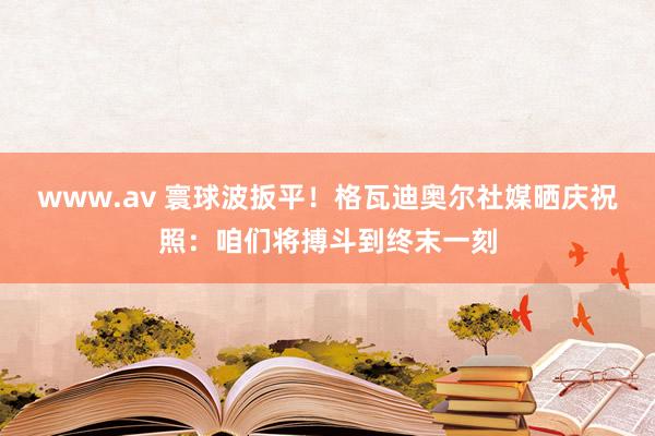 www.av 寰球波扳平！格瓦迪奥尔社媒晒庆祝照：咱们将搏斗到终末一刻