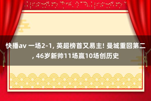 快播av 一场2-1， 英超榜首又易主! 曼城重回第二， 46岁新帅11场赢10场创历史