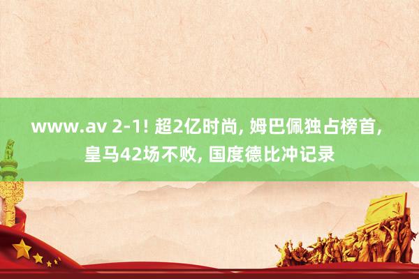 www.av 2-1! 超2亿时尚， 姆巴佩独占榜首， 皇马42场不败， 国度德比冲记录