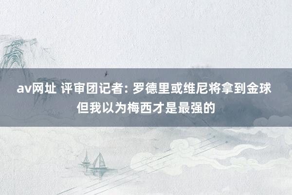 av网址 评审团记者: 罗德里或维尼将拿到金球 但我以为梅西才是最强的