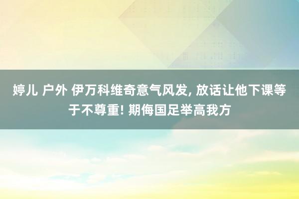 婷儿 户外 伊万科维奇意气风发， 放话让他下课等于不尊重! 期侮国足举高我方