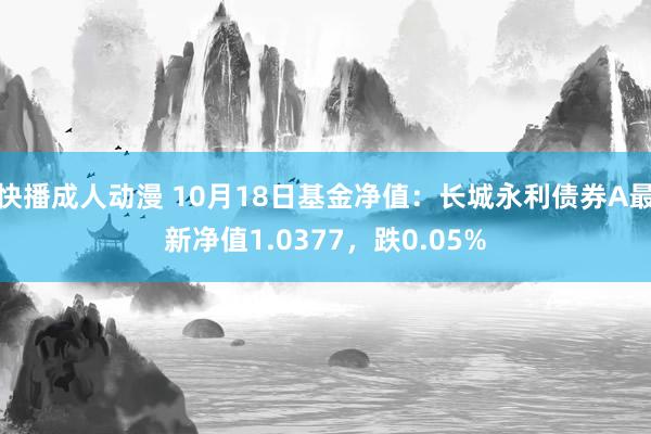 快播成人动漫 10月18日基金净值：长城永利债券A最新净值1.0377，跌0.05%