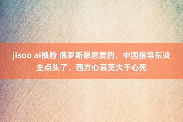 jisoo ai换脸 俄罗斯最思要的，中国指导东谈主点头了，西方心哀莫大于心死