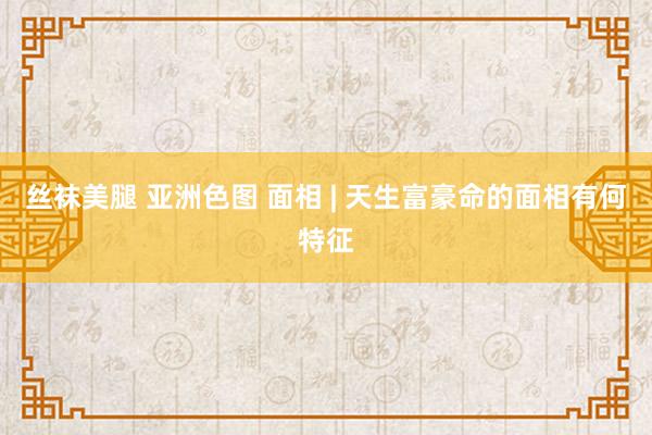 丝袜美腿 亚洲色图 面相 | 天生富豪命的面相有何特征