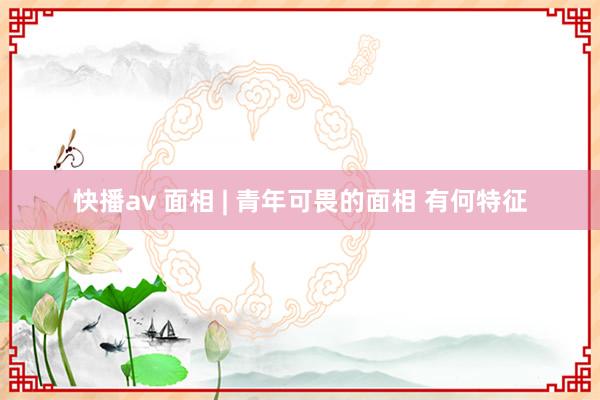 快播av 面相 | 青年可畏的面相 有何特征