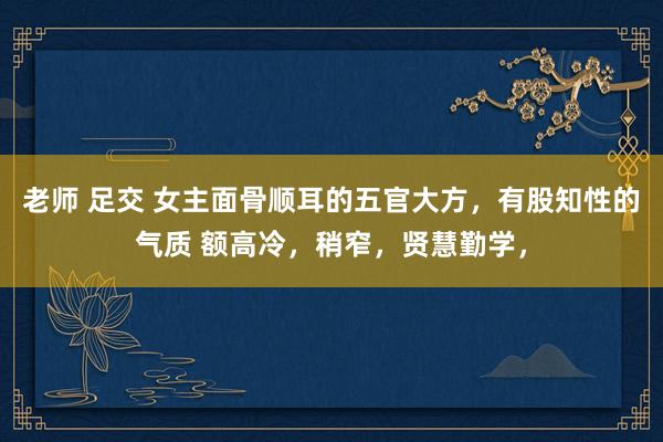 老师 足交 女主面骨顺耳的五官大方，有股知性的气质 额高冷，稍窄，贤慧勤学，