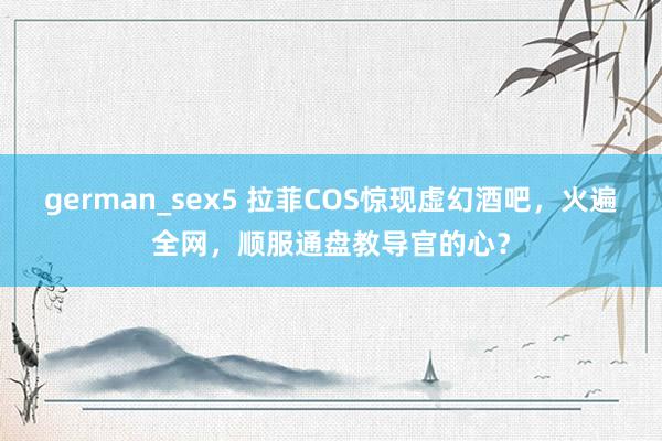 german_sex5 拉菲COS惊现虚幻酒吧，火遍全网，顺服通盘教导官的心？