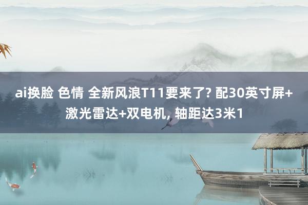 ai换脸 色情 全新风浪T11要来了? 配30英寸屏+激光雷达+双电机， 轴距达3米1