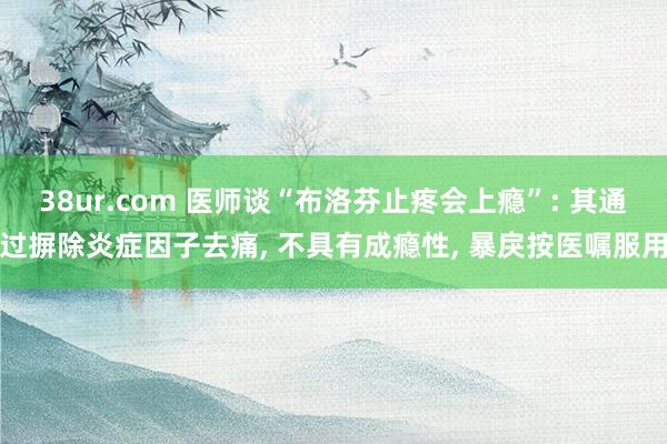 38ur.com 医师谈“布洛芬止疼会上瘾”: 其通过摒除炎症因子去痛， 不具有成瘾性， 暴戾按医嘱服用