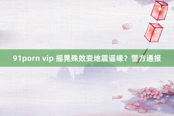 91porn vip 摇晃殊效变地震谣喙？警方通报