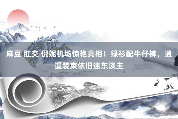 麻豆 肛交 倪妮机场惊艳亮相！绿衫配牛仔裤，逍遥装束依旧迷东谈主