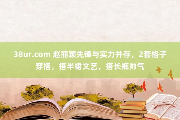 38ur.com 赵丽颖先锋与实力并存，2套格子穿搭，搭半裙文艺，搭长裤帅气