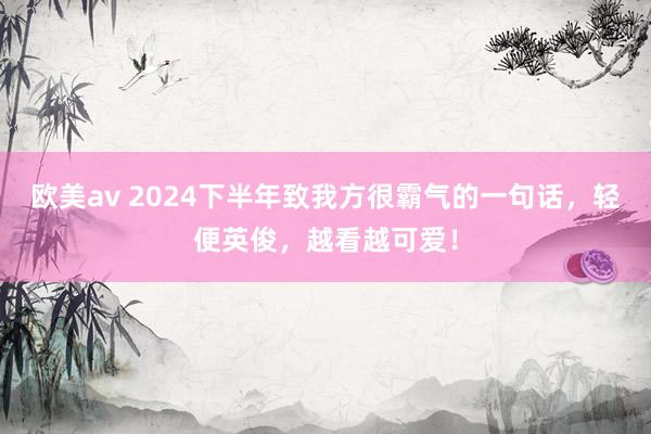 欧美av 2024下半年致我方很霸气的一句话，轻便英俊，越看越可爱！