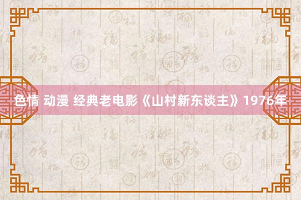 色情 动漫 经典老电影《山村新东谈主》1976年