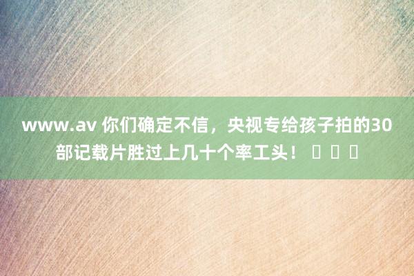 www.av 你们确定不信，央视专给孩子拍的30部记载片胜过上几十个率工头！ ​​​