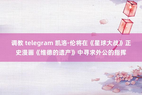 调教 telegram 凯洛·伦将在《星球大战》正史漫画《维德的遗产》中寻求外公的指挥