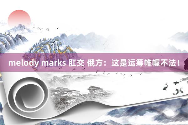 melody marks 肛交 俄方：这是运筹帷幄不法！