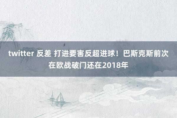 twitter 反差 打进要害反超进球！巴斯克斯前次在欧战破门还在2018年