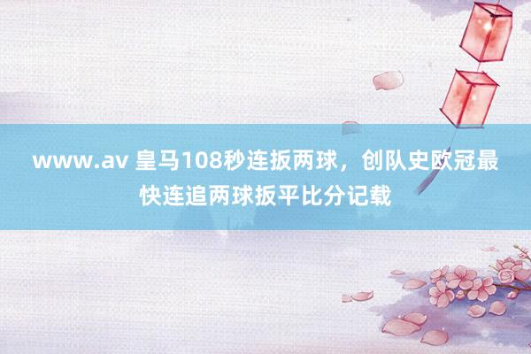 www.av 皇马108秒连扳两球，创队史欧冠最快连追两球扳平比分记载