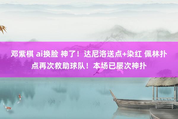 邓紫棋 ai换脸 神了！达尼洛送点+染红 佩林扑点再次救助球队！本场已屡次神扑