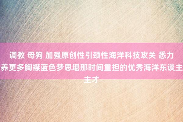 调教 母狗 加强原创性引颈性海洋科技攻关 悉力培养更多胸襟蓝色梦思堪那时间重担的优秀海洋东谈主才