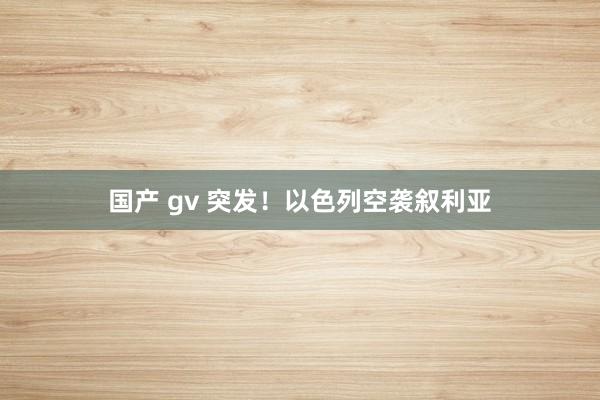 国产 gv 突发！以色列空袭叙利亚