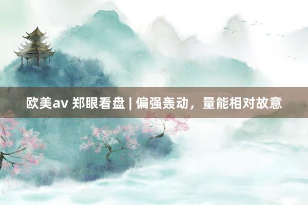 欧美av 郑眼看盘 | 偏强轰动，量能相对故意