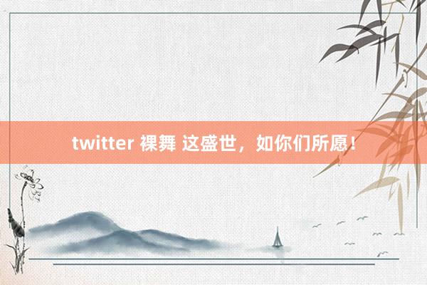 twitter 裸舞 这盛世，如你们所愿！