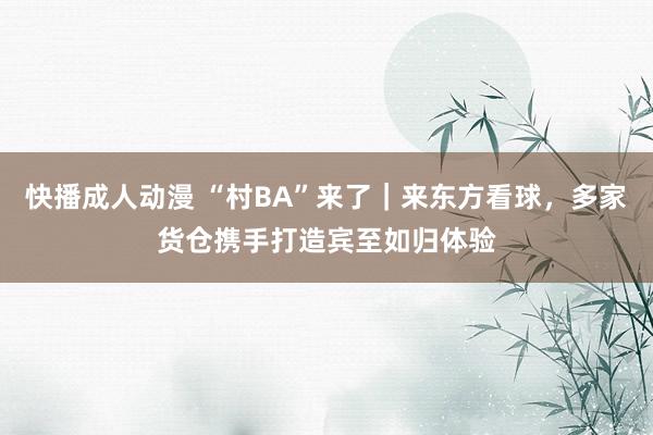 快播成人动漫 “村BA”来了｜来东方看球，多家货仓携手打造宾至如归体验