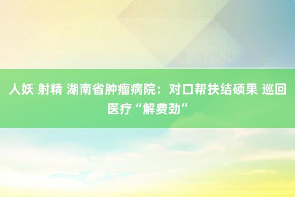 人妖 射精 湖南省肿瘤病院：对口帮扶结硕果 巡回医疗“解费劲”