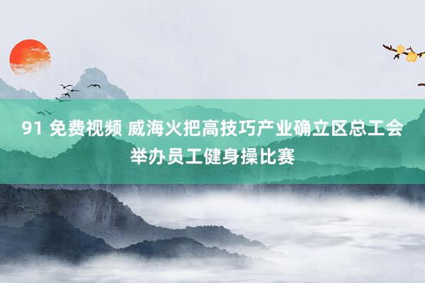 91 免费视频 威海火把高技巧产业确立区总工会举办员工健身操比赛