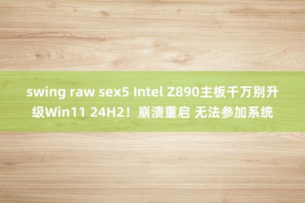 swing raw sex5 Intel Z890主板千万别升级Win11 24H2！崩溃重启 无法参加系统