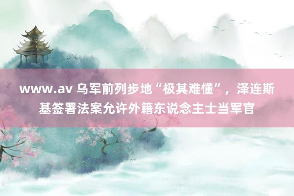 www.av 乌军前列步地“极其难懂”，泽连斯基签署法案允许外籍东说念主士当军官