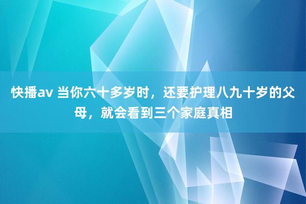 快播av 当你六十多岁时，还要护理八九十岁的父母，就会看到三个家庭真相