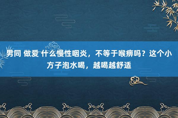 男同 做爱 什么慢性咽炎，不等于喉痹吗？这个小方子泡水喝，越喝越舒适