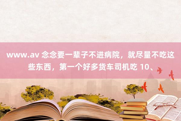 www.av 念念要一辈子不进病院，就尽量不吃这些东西，第一个好多货车司机吃 10、