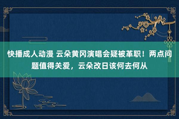 快播成人动漫 云朵黄冈演唱会疑被革职！两点问题值得关爱，云朵改日该何去何从