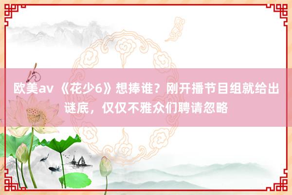 欧美av 《花少6》想捧谁？刚开播节目组就给出谜底，仅仅不雅众们聘请忽略