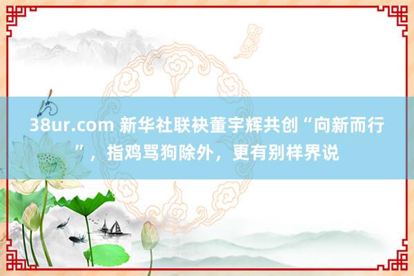 38ur.com 新华社联袂董宇辉共创“向新而行”，指鸡骂狗除外，更有别样界说