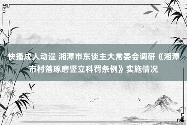 快播成人动漫 湘潭市东谈主大常委会调研《湘潭市村落琢磨竖立科罚条例》实施情况