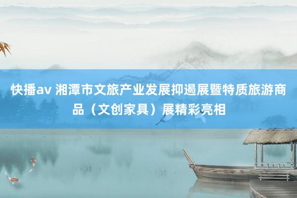 快播av 湘潭市文旅产业发展抑遏展暨特质旅游商品（文创家具）展精彩亮相