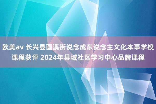 欧美av 长兴县画溪街说念成东说念主文化本事学校课程获评 2024年县域社区学习中心品牌课程