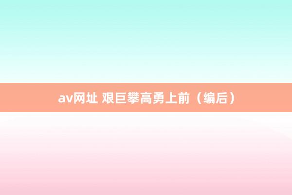 av网址 艰巨攀高勇上前（编后）